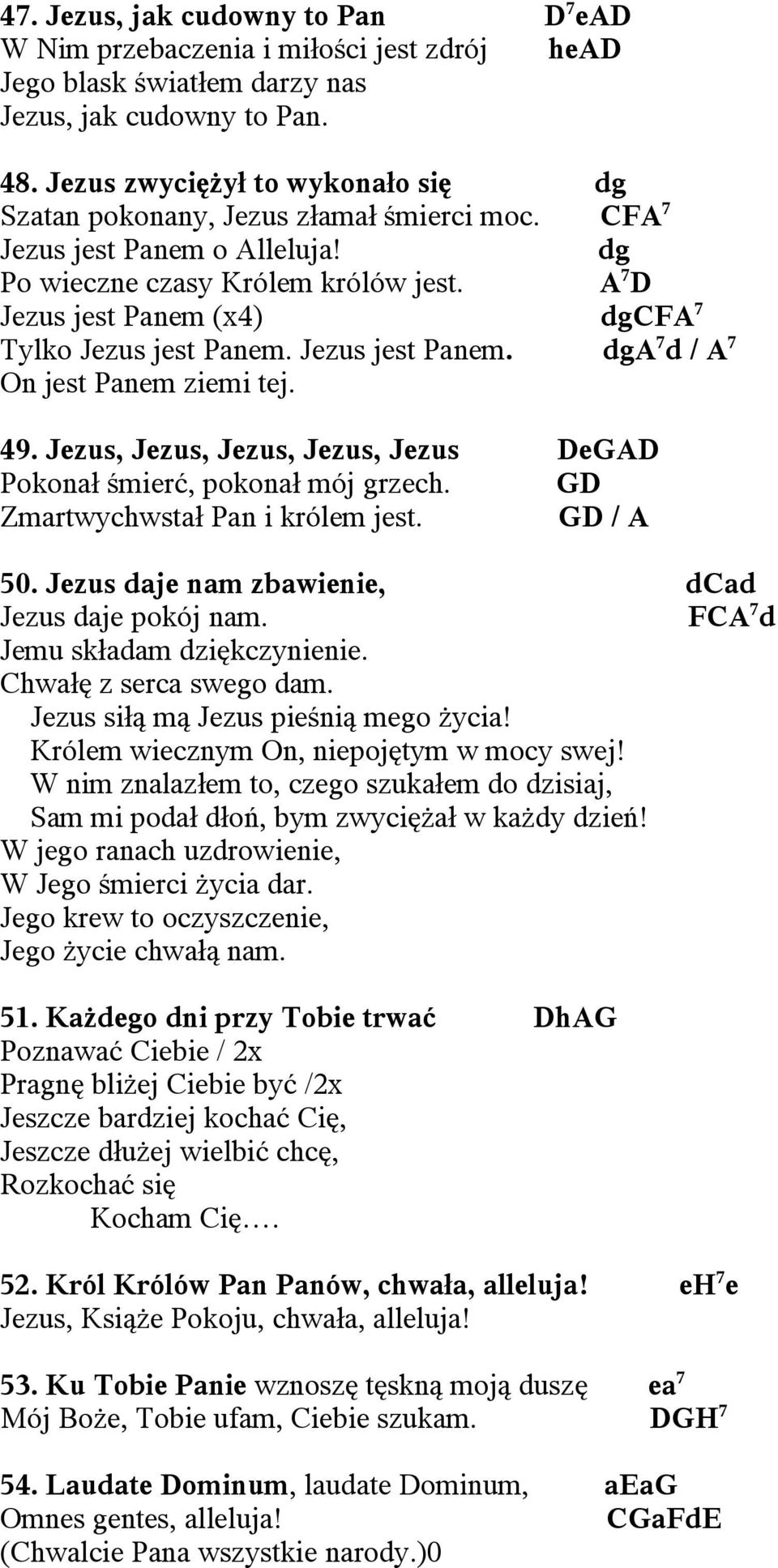 A 7 D Jezus jest Panem (x4) dgcfa 7 Tylko Jezus jest Panem. Jezus jest Panem. dga 7 d / A 7 On jest Panem ziemi tej. 49. Jezus, Jezus, Jezus, Jezus, Jezus DeGAD Pokonał śmierć, pokonał mój grzech.