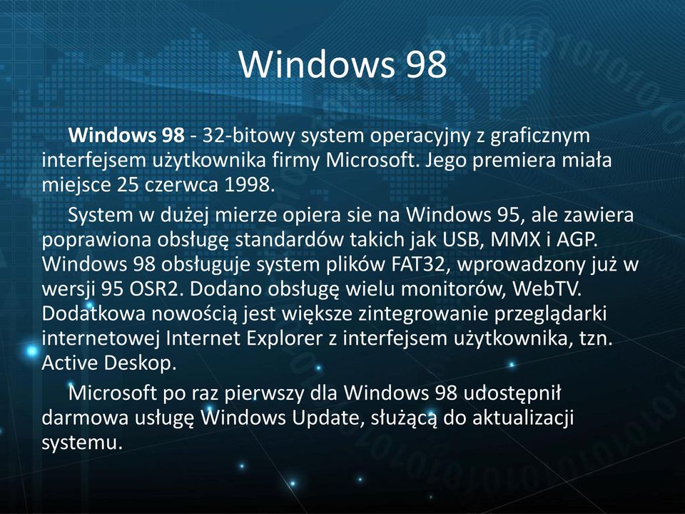 Windows 98 obsługuje system plików FAT32, wprowadzony już w wersji 95 OSR2. Dodano obsługę wielu monitorów, WebTV.