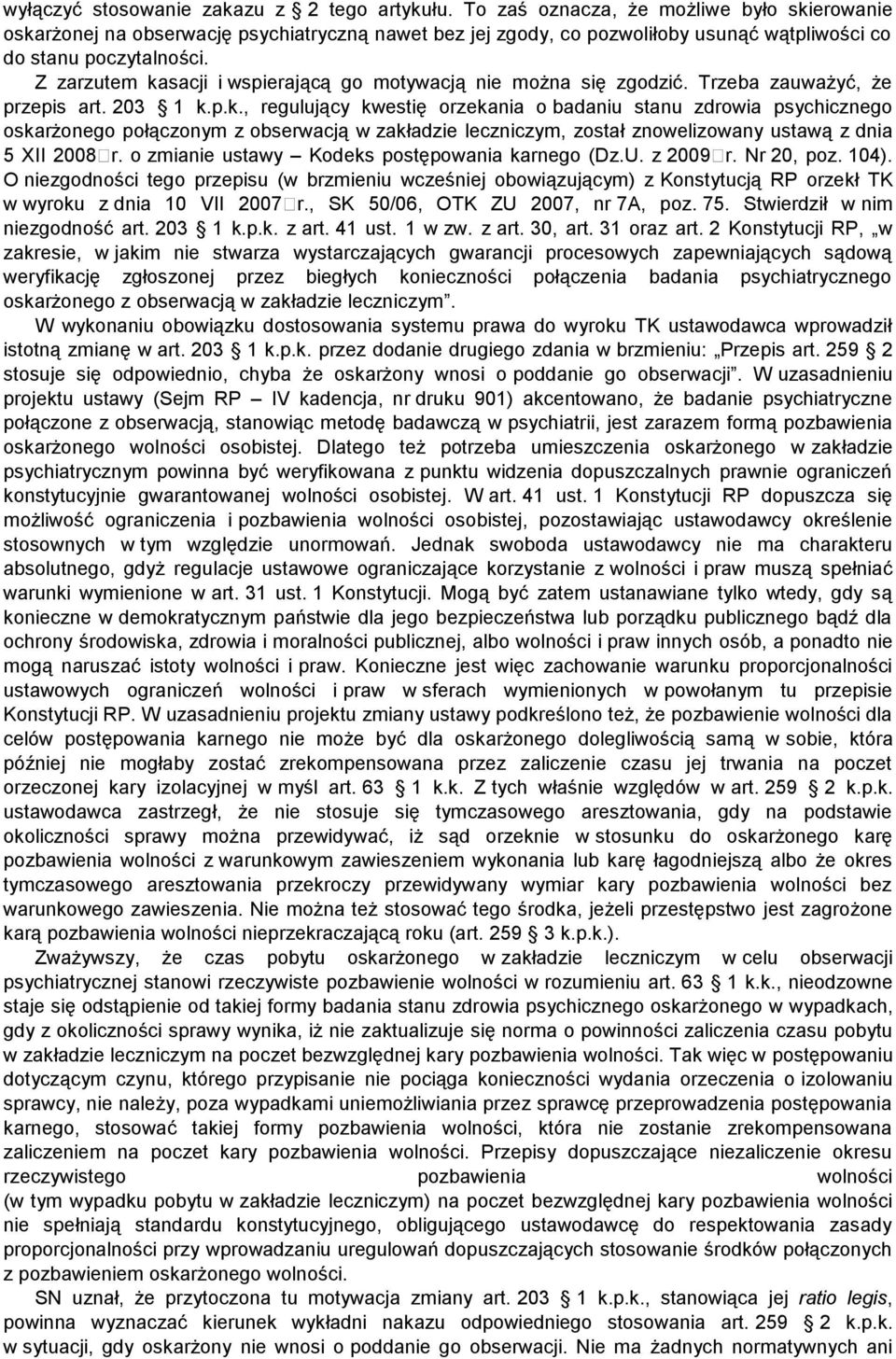 Z zarzutem kasacji i wspierającą go motywacją nie można się zgodzić. Trzeba zauważyć, że przepis art. 203 1 k.p.k., regulujący kwestię orzekania o badaniu stanu zdrowia psychicznego oskarżonego połączonym z obserwacją w zakładzie leczniczym, został znowelizowany ustawą z dnia 5 XII 2008 r.