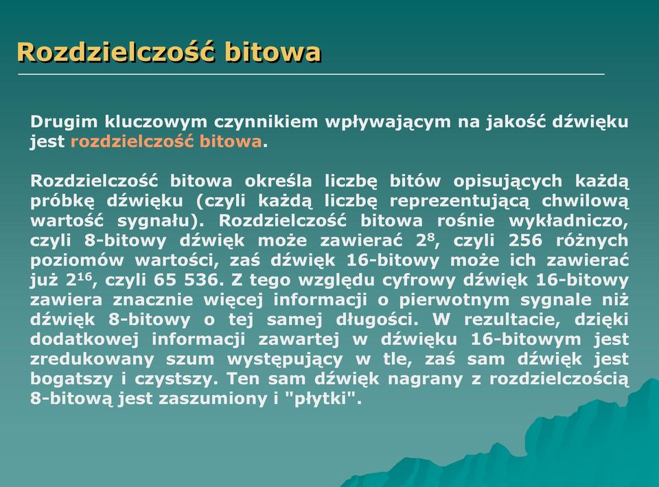 Rozdzielczość bitowa rośnie wykładniczo, czyli 8-bitowy dźwięk może zawierać 2 8, czyli 256 różnych poziomów wartości, zaś dźwięk 16-bitowy może ich zawierać już 2 16, czyli 65 536.