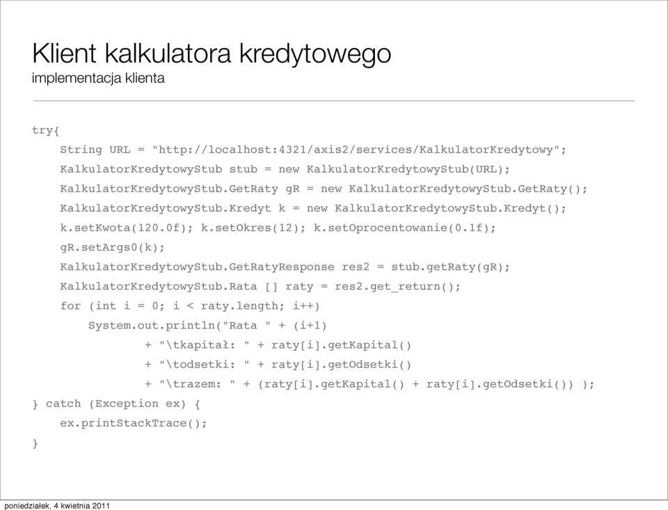 setargs0(k); KalkulatorKredytowyStub.GetRatyResponse res2 = stub.getraty(gr); KalkulatorKredytowyStub.Rata [] raty = res2.get_return(); for (int i = 0; i < raty.length; i++) System.out.