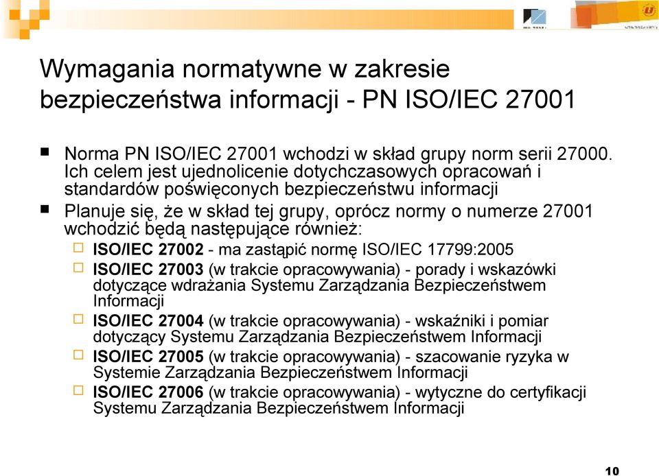 również: ISO/IEC 27002 - ma zastąpić normę ISO/IEC 17799:2005 ISO/IEC 27003 (w trakcie opracowywania) - porady i wskazówki dotyczące wdrażania Systemu Zarządzania Bezpieczeństwem Informacji ISO/IEC