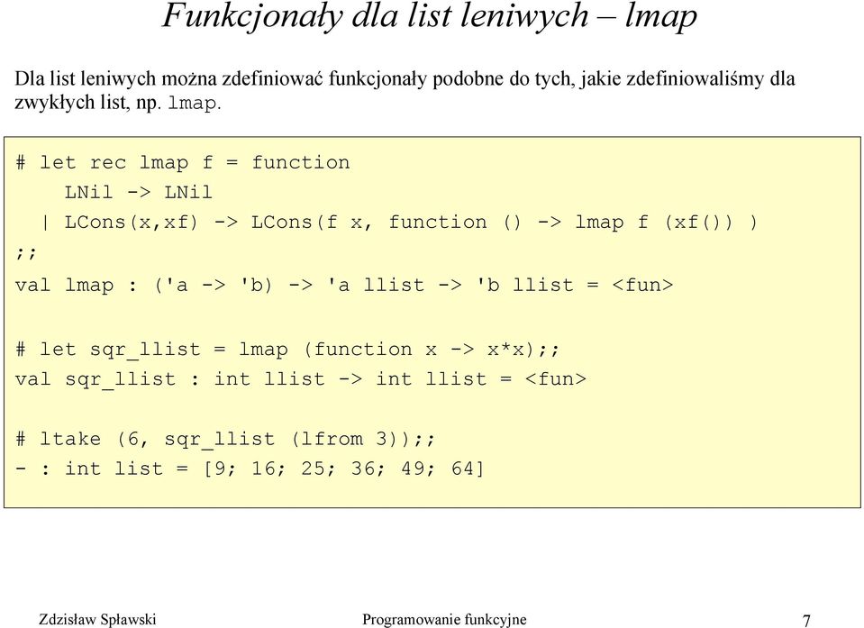 # let rec lmap f = function LNil -> LNil LCons(x,xf) -> LCons(f x, function () -> lmap f (xf()) ) ;; val lmap : ('a -> 'b) -> 'a