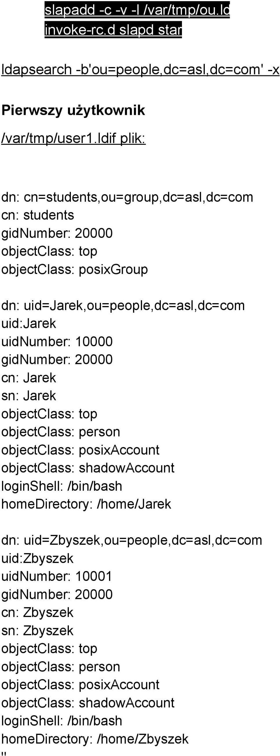 gidnumber: 20000 cn: Jarek sn: Jarek objectclass: top objectclass: person objectclass: posixaccount objectclass: shadowaccount loginshell: /bin/bash homedirectory: /home/jarek dn:
