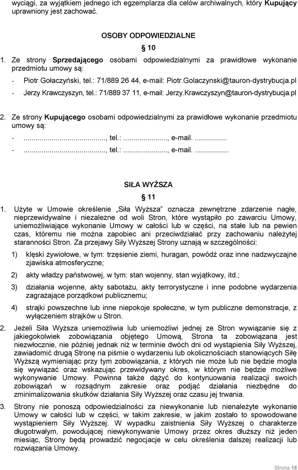 pl - Jerzy Krawczyszyn, tel.: 71/889 37 11, e-mail: Jerzy.Krawczyszyn@tauron-dystrybucja.pl 2. Ze strony Kupującego osobami odpowiedzialnymi za prawidłowe wykonanie przedmiotu umowy są: -..., tel.:..., e-mail.... -..., tel.:..., e-mail.... SIŁA WYŻSZA 11 1.