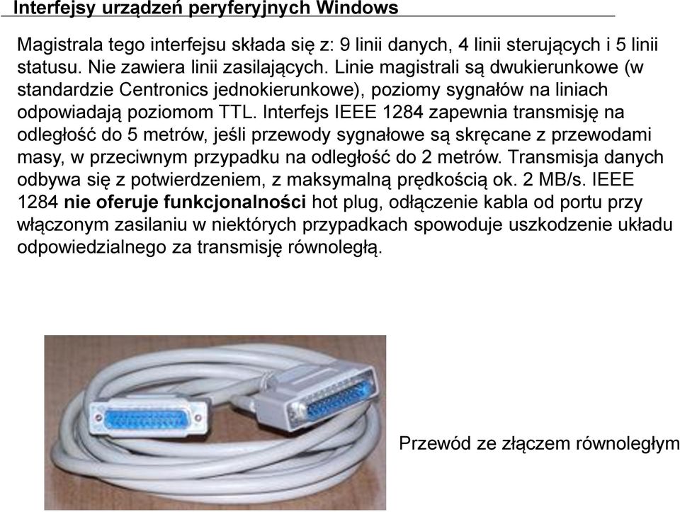 Interfejs IEEE 1284 zapewnia transmisję na odległość do 5 metrów, jeśli przewody sygnałowe są skręcane z przewodami masy, w przeciwnym przypadku na odległość do 2 metrów.