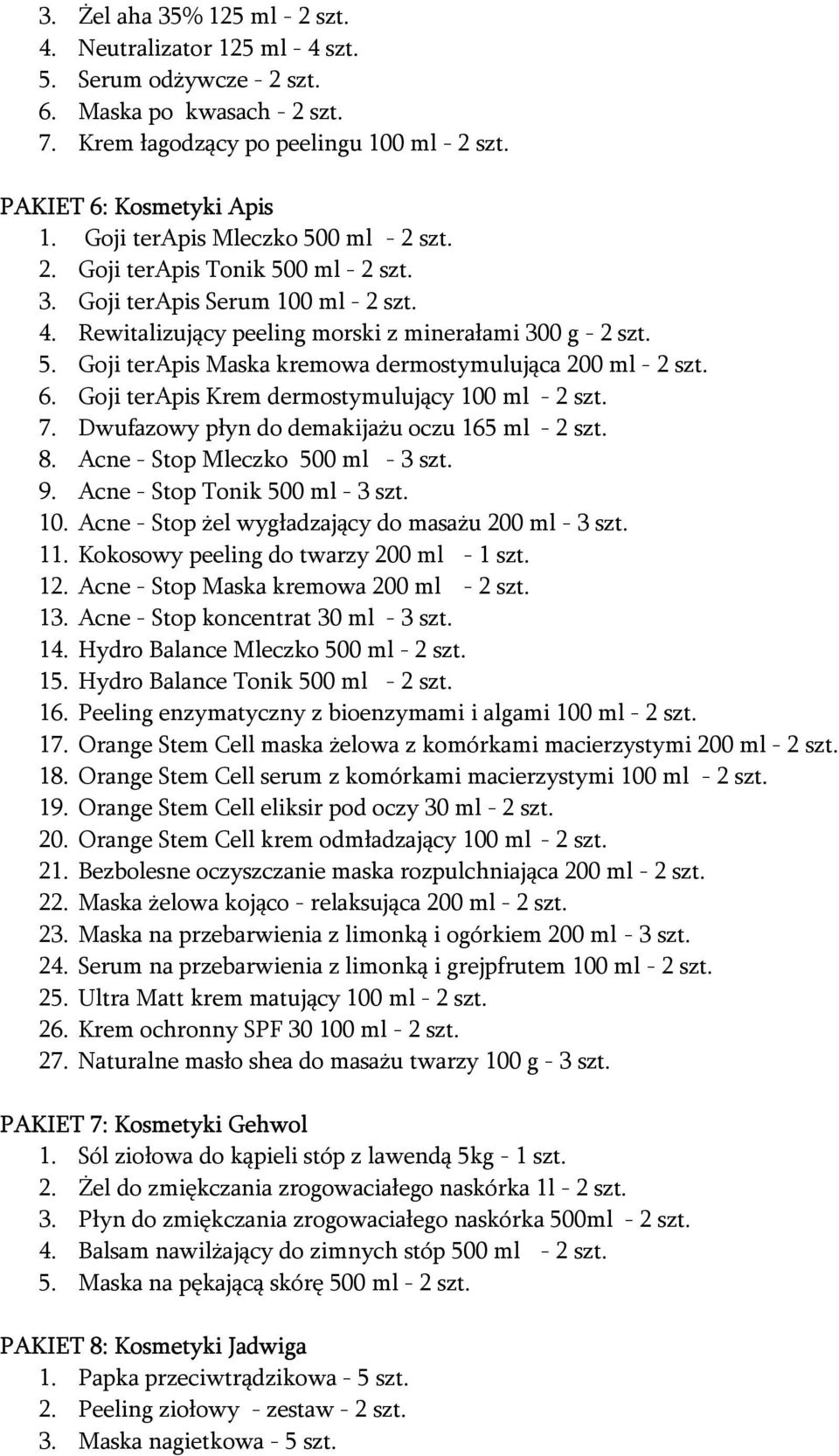 6. Goji terapis Krem dermostymulujący 100 ml - 2 szt. 7. Dwufazowy płyn do demakijażu oczu 165 ml - 2 szt. 8. Acne - Stop Mleczko 500 ml - 3 szt. 9. Acne - Stop Tonik 500 ml - 3 szt. 10. Acne - Stop żel wygładzający do masażu 200 ml - 3 szt.