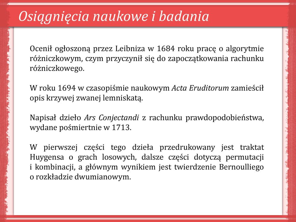 Napisał dzieło Ars Conjectandi z rachunku prawdopodobieństwa, wydane pośmiertnie w 1713.