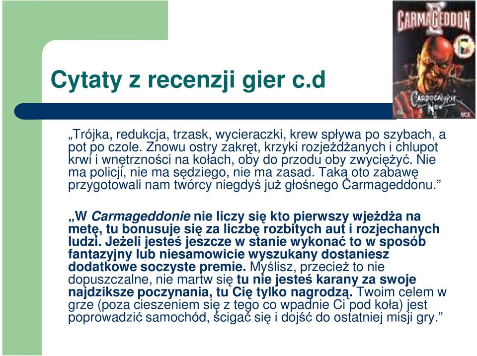 Taką oto zabawę przygotowali nam twórcy niegdyś już głośnego Carmageddonu. W Carmageddonie nie liczy się kto pierwszy wjeżdża na metę, tu bonusuje się za liczbę rozbitych aut i rozjechanych ludzi.