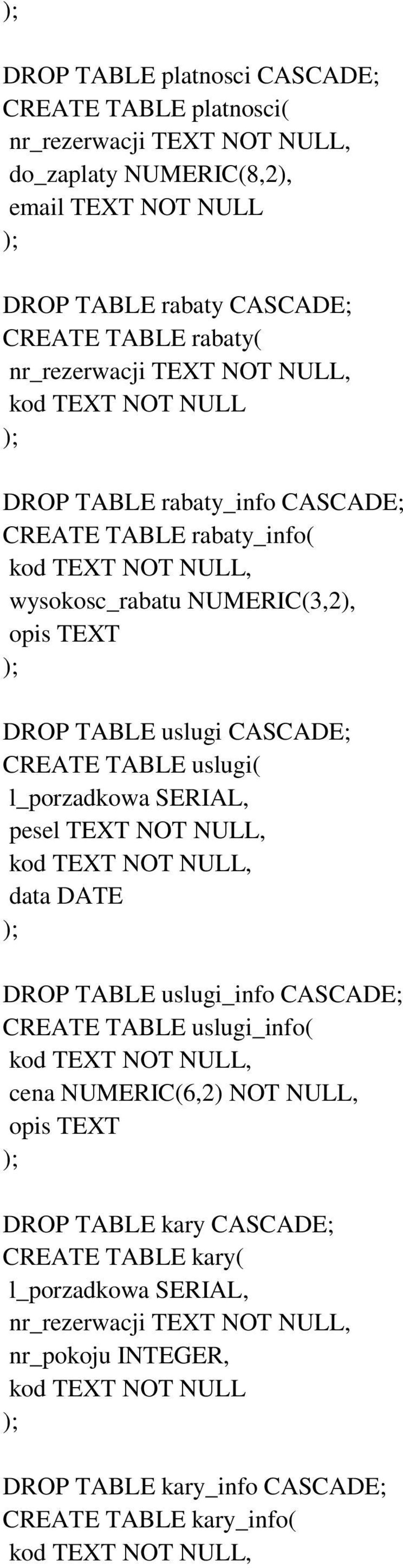 l_porzadkowa SERIAL, pesel TEXT NOT NULL, kod TEXT NOT NULL, data DATE DROP TABLE uslugi_info CASCADE; CREATE TABLE uslugi_info( kod TEXT NOT NULL, cena NUMERIC(6,2) NOT NULL, opis TEXT DROP