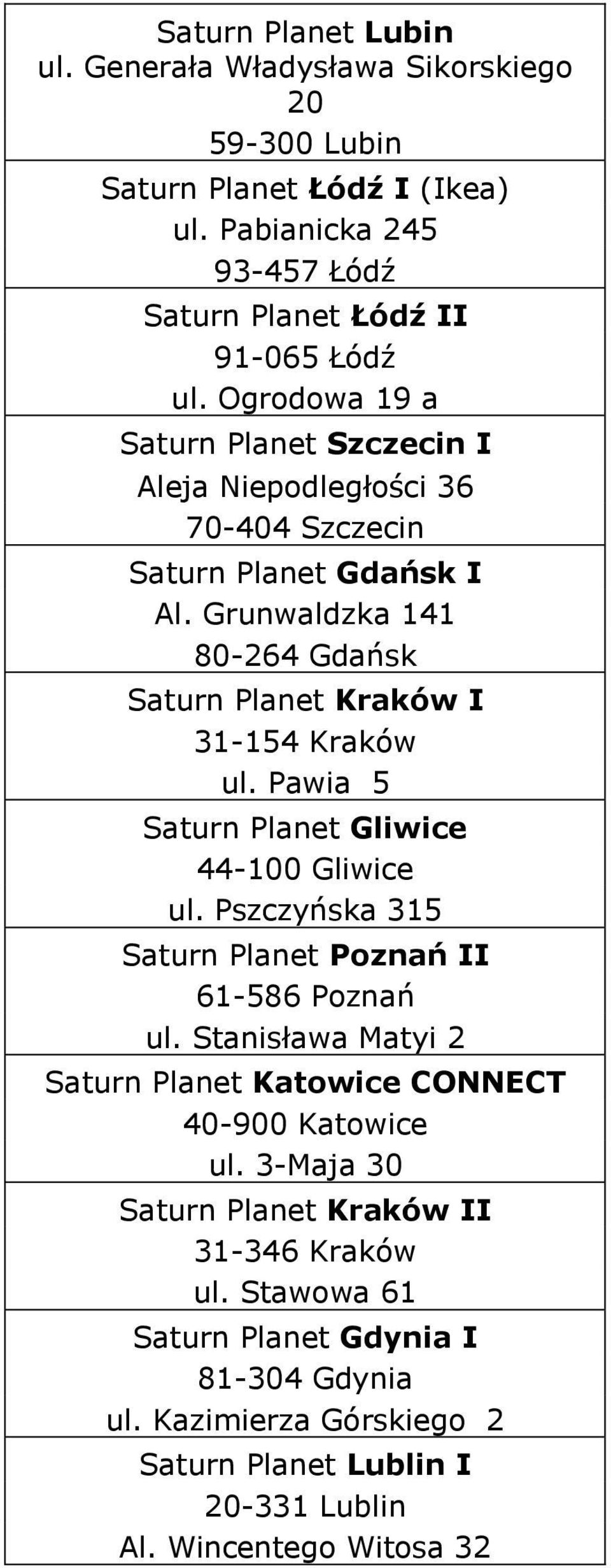 Pawia 5 Saturn Planet Gliwice 44-100 Gliwice ul. Pszczyńska 315 Saturn Planet Poznań II 61-586 Poznań ul. Stanisława Matyi 2 Saturn Planet Katowice CONNECT 40-900 Katowice ul.