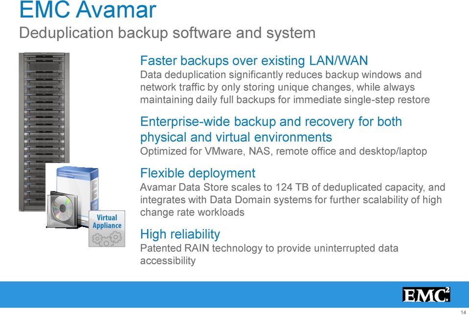 virtual environments Optimized for VMware, NAS, remote office and desktop/laptop Flexible deployment Avamar Data Store scales to 124 TB of deduplicated capacity, and