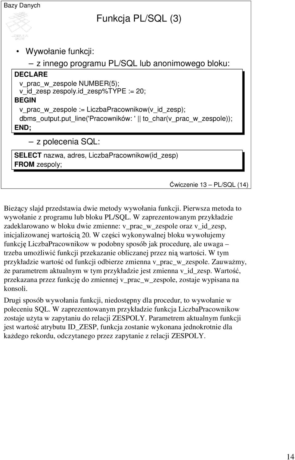 put_line('pracowników: ' to_char(v_prac_w_zespole)); END; z polecenia SQL: SELECT nazwa, adres, LiczbaPracownikow(id_zesp) FROM zespoly; Ćwiczenie 13 PL/SQL (14) BieŜący slajd przedstawia dwie metody