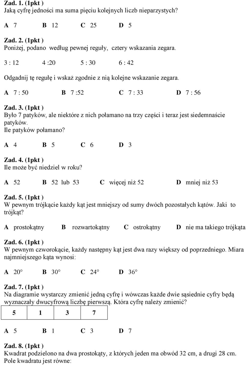 Ile patyków połamano? A 4 B 5 C 6 D 3 Zad. 4. (1pkt ) Ile może być niedziel w roku? A 52 B 52 lub 53 C więcej niż 52 D mniej niż 53 Zad. 5. (1pkt ) W pewnym trójkącie każdy kąt jest mniejszy od sumy dwóch pozostałych kątów.