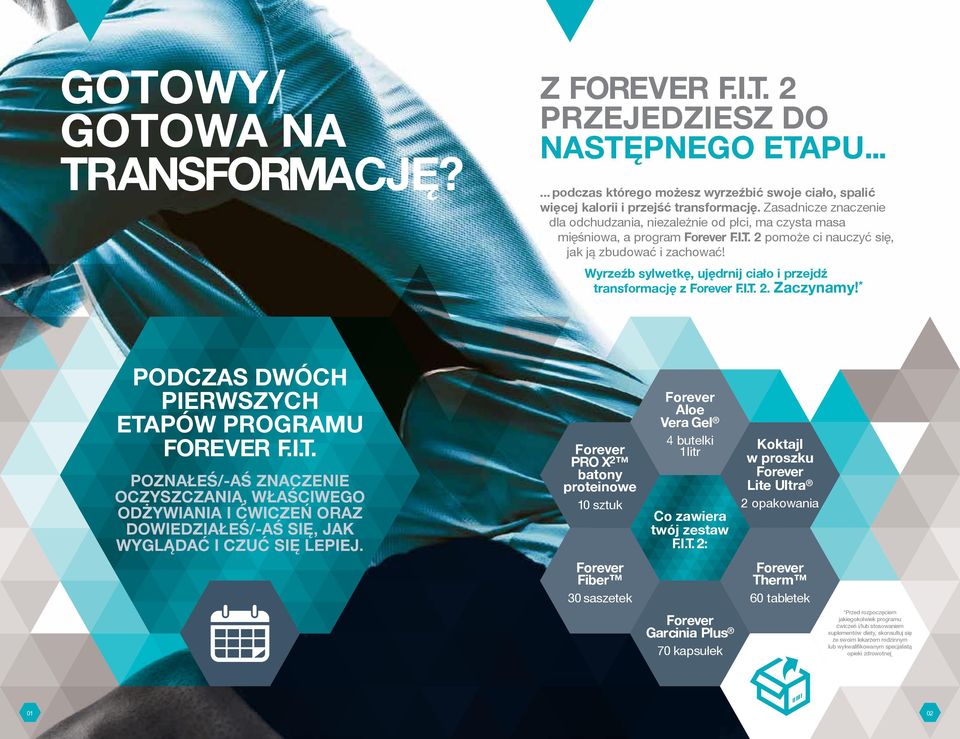 Wyrzeźb sylwetkę, ujędrnij ciało i przejdź transformację z F.I.T. 2. Zaczynamy! * PODCZAS DWÓCH PIERWSZYCH ETAPÓW PROGRAMU FOREVER F.I.T. POZNAŁEŚ/-AŚ ZNACZENIE OCZYSZCZANIA, WŁAŚCIWEGO ODŻYWIANIA I ĆWICZEŃ ORAZ DOWIEDZIAŁEŚ/-AŚ SIĘ, JAK WYGLĄDAĆ I CZUĆ SIĘ LEPIEJ.