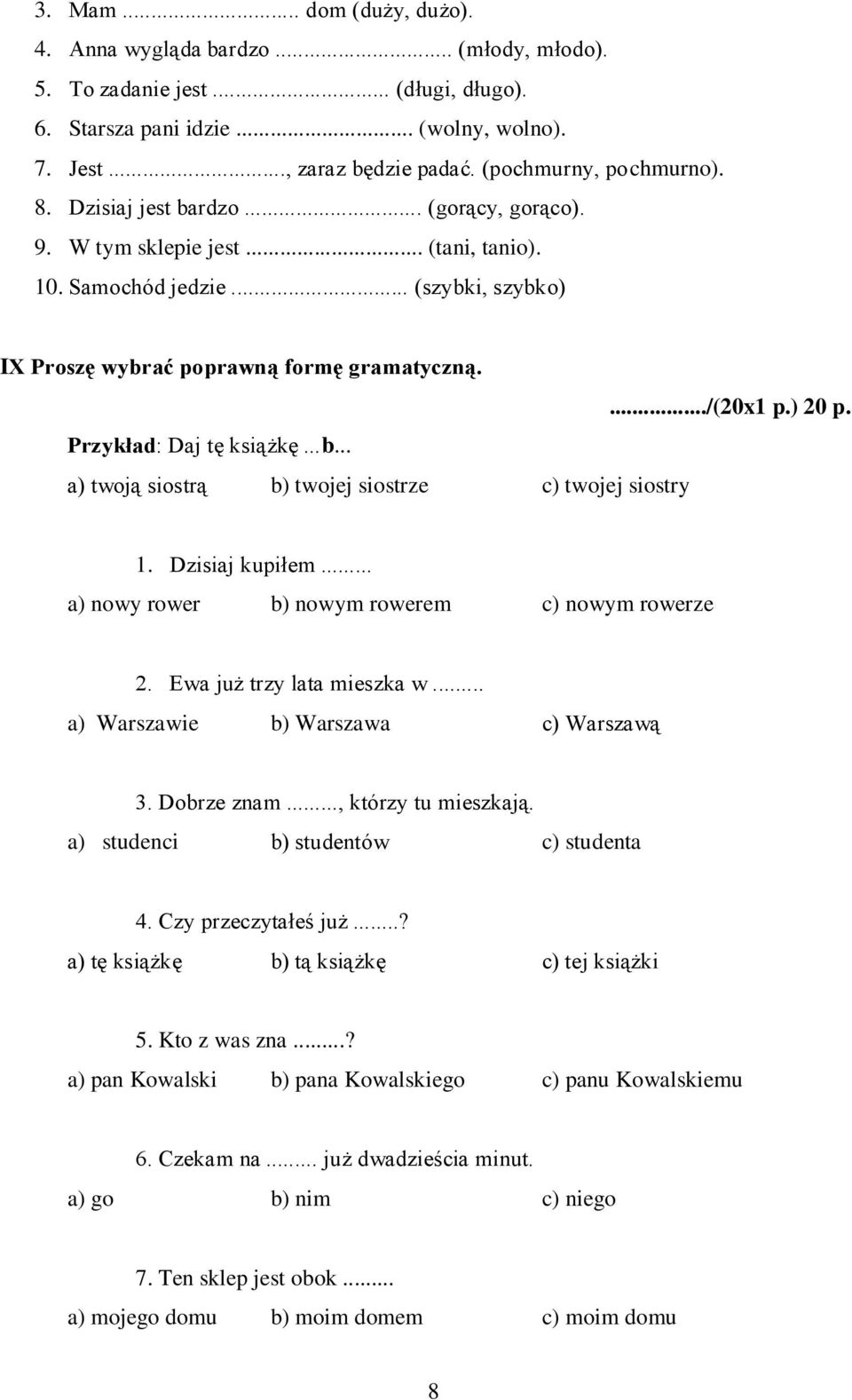 .../(20x1 p.) 20 p. Przykład: Daj tę książkę...b... a) twoją siostrą b) twojej siostrze c) twojej siostry 1. Dzisiaj kupiłem... a) nowy rower b) nowym rowerem c) nowym rowerze 2.
