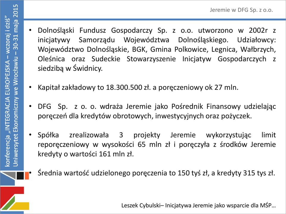 Kapitał zakładowy to 18.300.500 zł. a poręczeniowy ok 27 mln. DFG Sp. z o. o. wdraża Jeremie jako Pośrednik Finansowy udzielając poręczeń dla kredytów obrotowych, inwestycyjnych oraz pożyczek.