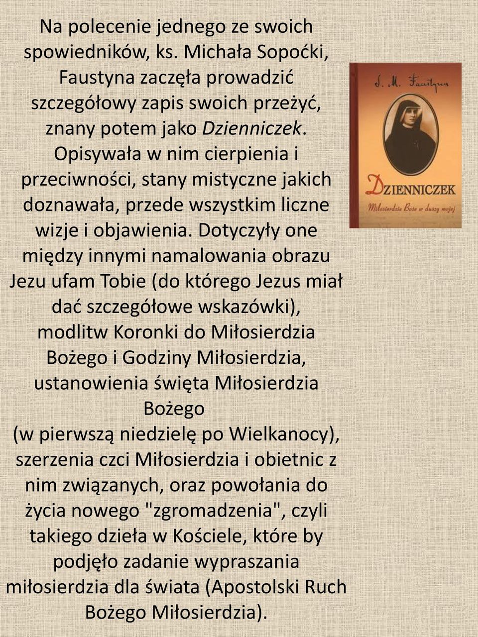 Dotyczyły one między innymi namalowania obrazu Jezu ufam Tobie (do którego Jezus miał dać szczegółowe wskazówki), modlitw Koronki do Miłosierdzia Bożego i Godziny Miłosierdzia, ustanowienia