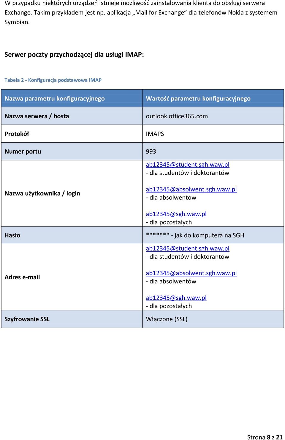 office365.com IMAPS Numer portu 993 ab12345@student.sgh.waw.pl - dla studentów i doktorantów Nazwa użytkownika / login ab12345@absolwent.sgh.waw.pl - dla absolwentów ab12345@sgh.waw.pl - dla pozostałych Hasło ******* - jak do komputera na SGH ab12345@student.