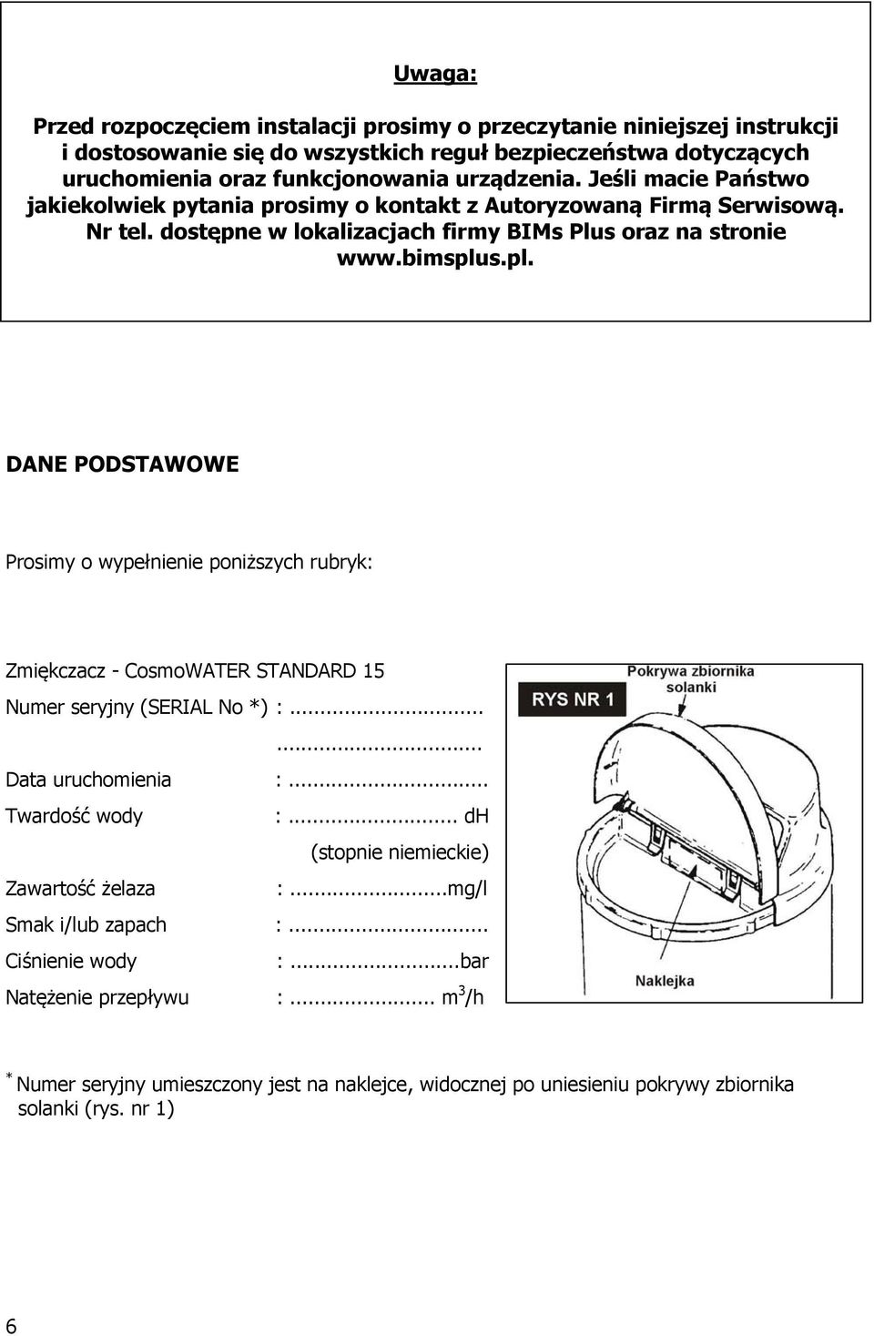 s.pl. DANE PODSTAWOWE Prosimy o wypełnienie poniższych rubryk: Zmiękczacz - CosmoWATER STANDARD 15 Numer seryjny (SERIAL No *) :...... Data uruchomienia :... Twardość wody :.