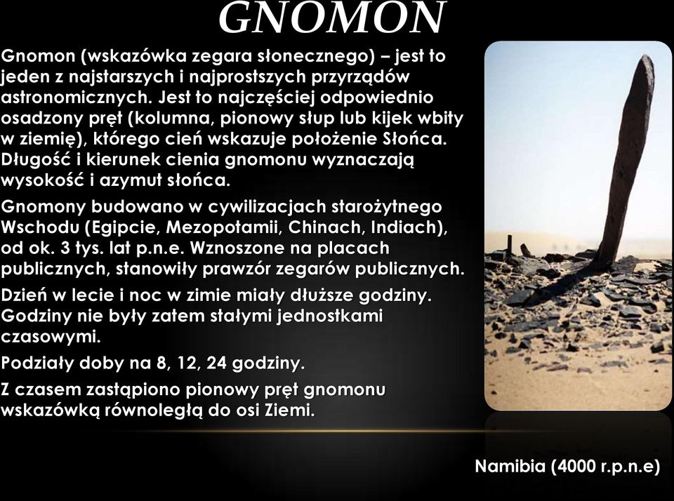 Długość i kierunek cienia gnomonu wyznaczają wysokość i azymut słońca. Gnomony budowano w cywilizacjach starożytnego Wschodu (Egipcie, Mezopotamii, Chinach, Indiach), od ok. 3 tys. lat p.n.e. Wznoszone na placach publicznych, stanowiły prawzór zegarów publicznych.