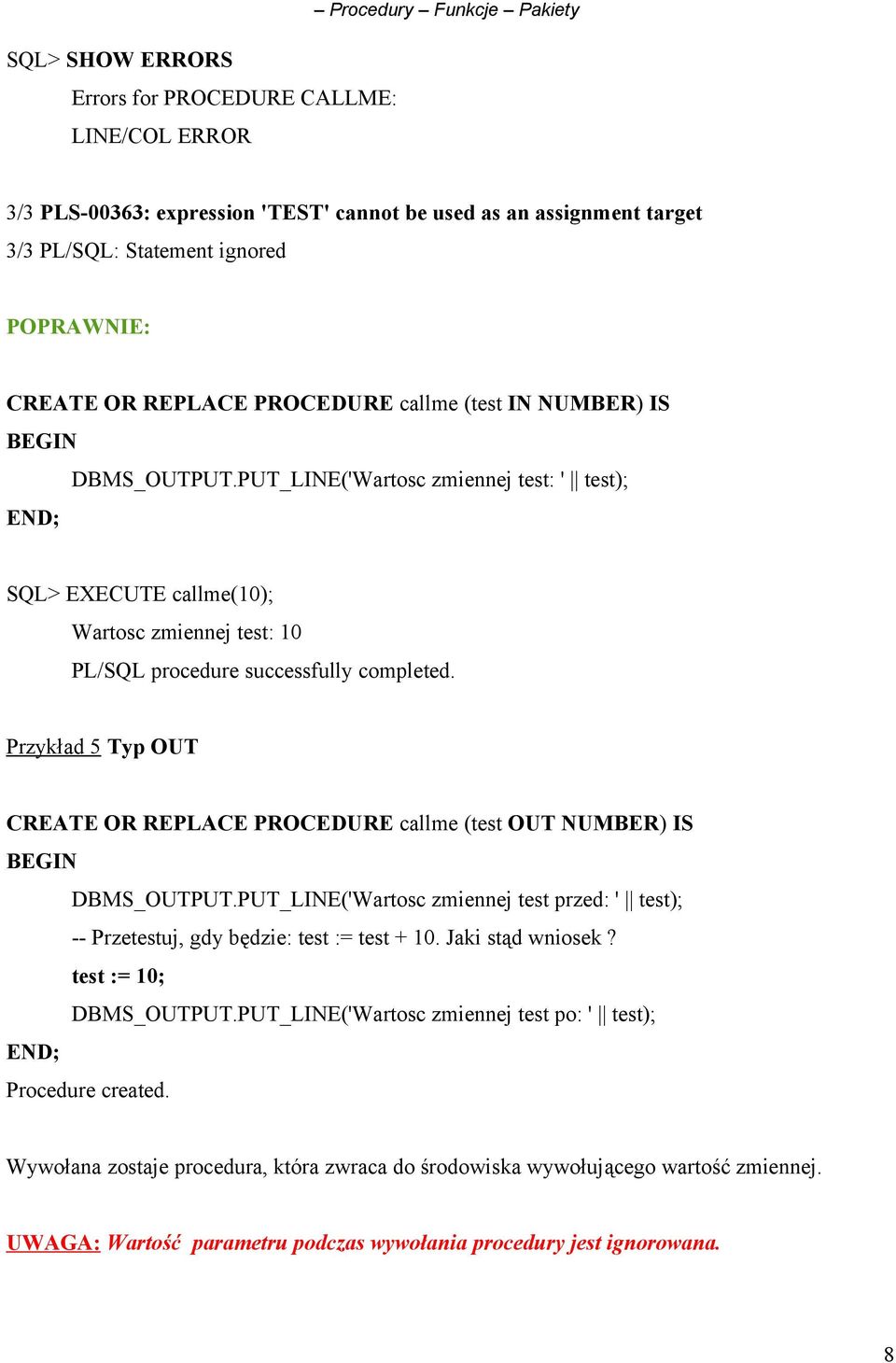 Przykład 5 Typ OUT CREATE OR REPLACE PROCEDURE callme (test OUT NUMBER) IS DBMS_OUTPUT.PUT_LINE('Wartosc zmiennej test przed: ' test); -- Przetestuj, gdy będzie: test := test + 10. Jaki stąd wniosek?