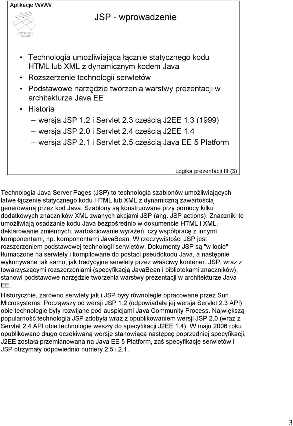 5 częścią Java EE 5 Platform Logika prezentacji III (3) Technologia Java Server Pages (JSP) to technologia szablonów umożliwiających łatwe łączenie statycznego kodu HTML lub XML z dynamiczną