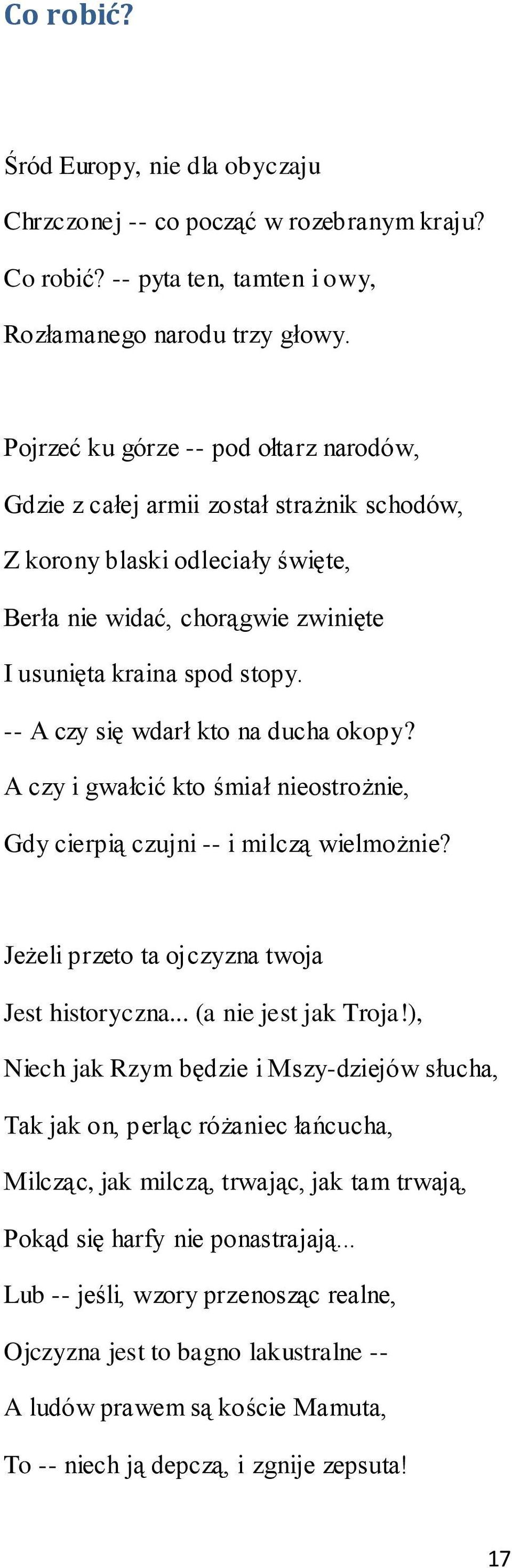 -- A czy się wdarł kto na ducha okopy? A czy i gwałcić kto śmiał nieostrożnie, Gdy cierpią czujni -- i milczą wielmożnie? Jeżeli przeto ta ojczyzna twoja Jest historyczna... (a nie jest jak Troja!