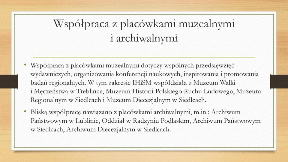 W tym zakresie IHiSM współdziała z Muzeum Walki i Męczeństwa w Treblince, Muzeum Historii Polskiego Ruchu Ludowego, Muzeum Regionalnym w Siedlcach