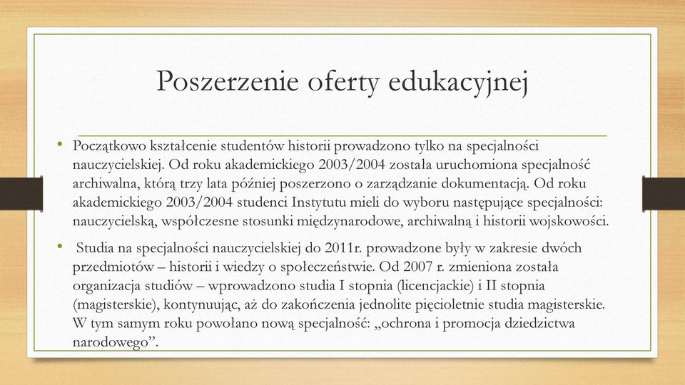 Od roku akademickiego 2003/2004 studenci Instytutu mieli do wyboru następujące specjalności: nauczycielską, współczesne stosunki międzynarodowe, archiwalną i historii wojskowości.