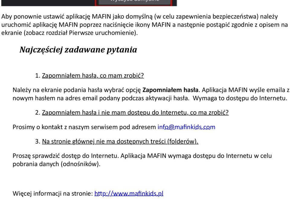 Aplikacja MAFIN wyśle emaila z nowym hasłem na adres email podany podczas aktywacji hasła. Wymaga to dostępu do Internetu. 2. Zapomniałem hasła i nie mam dostępu do Internetu, co ma zrobić?