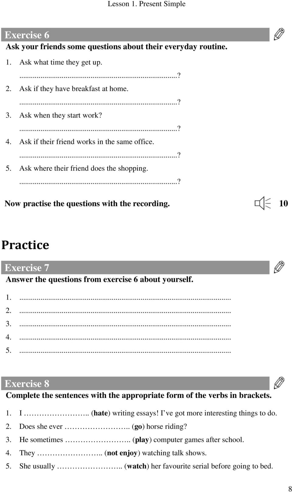 10 Practice Exercise 7 Answer the questions from exercise 6 about yourself. 1.... 2.... 3.... 4.... 5.... Exercise 8 Complete the sentences with the appropriate form of the verbs in brackets. 1. I.