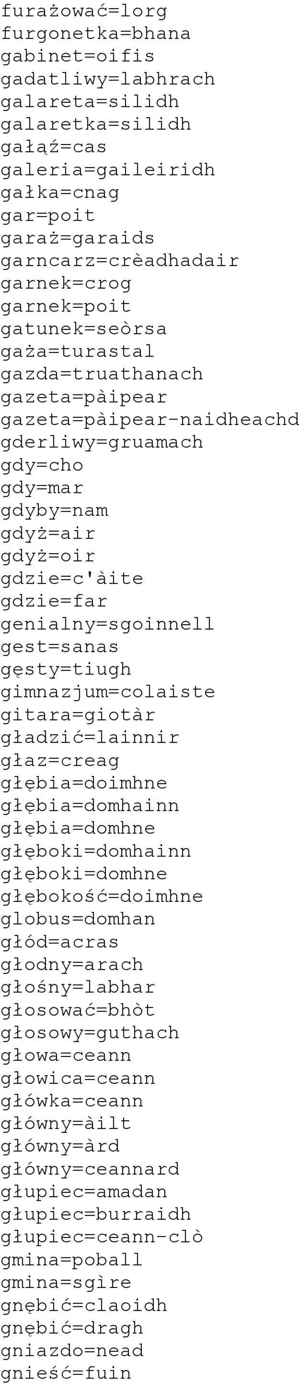 genialny=sgoinnell gest=sanas gęsty=tiugh gimnazjum=colaiste gitara=giotàr gładzić=lainnir głaz=creag głębia=doimhne głębia=domhainn głębia=domhne głęboki=domhainn głęboki=domhne głębokość=doimhne