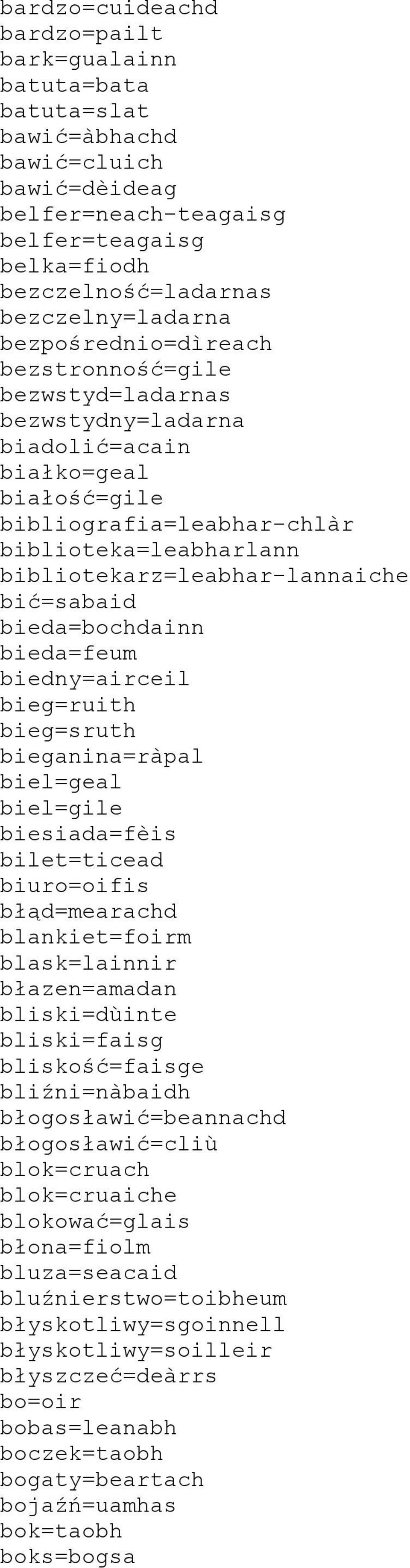 bić=sabaid bieda=bochdainn bieda=feum biedny=airceil bieg=ruith bieg=sruth bieganina=ràpal biel=geal biel=gile biesiada=fèis bilet=ticead biuro=oifis błąd=mearachd blankiet=foirm blask=lainnir