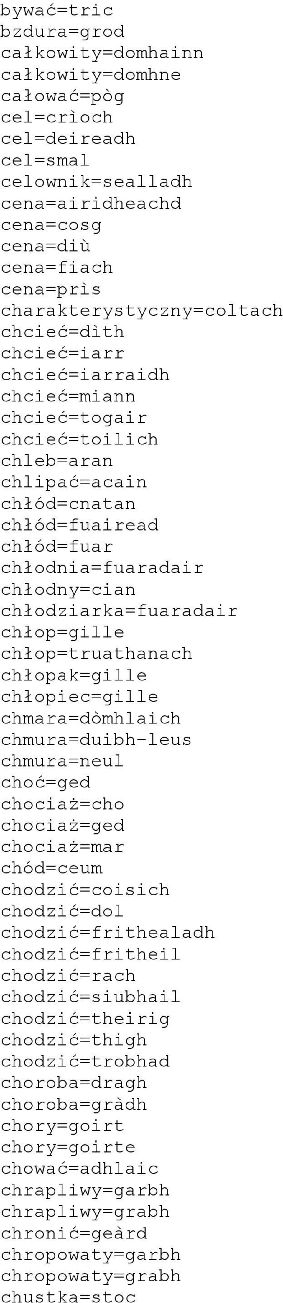 chłodny=cian chłodziarka=fuaradair chłop=gille chłop=truathanach chłopak=gille chłopiec=gille chmara=dòmhlaich chmura=duibh-leus chmura=neul choć=ged chociaż=cho chociaż=ged chociaż=mar chód=ceum