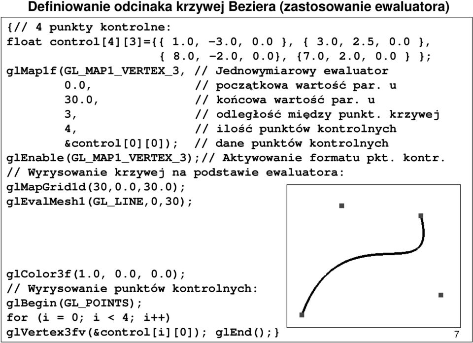 u 3, // odległość między punkt. krzywej 4, // ilość punktów kontrolnych &control[0][0]); // dane punktów kontrolnych glenable(gl_map1_vertex_3);// Aktywowanie formatu pkt. kontr. // Wyrysowanie krzywej na podstawie ewaluatora: glmapgrid1d(30,0.