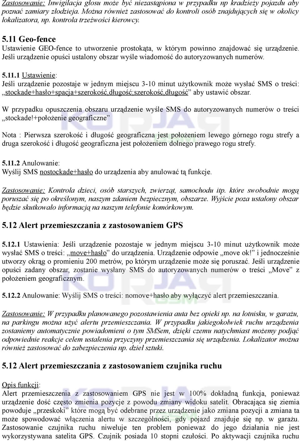 11 Geo-fence Ustawienie GEO-fence to utworzenie prostokąta, w którym powinno znajdować się urządzenie. Jeśli urządzenie opuści ustalony obszar wyśle wiadomość do autoryzowanych numerów. 5.11.1 Ustawienie: Jeśli urządzenie pozostaje w jednym miejscu 3-10 minut użytkownik może wysłać SMS o treści: stockade+hasło+spacja+szerokość,długość;szerokość,długość aby ustawić obszar.