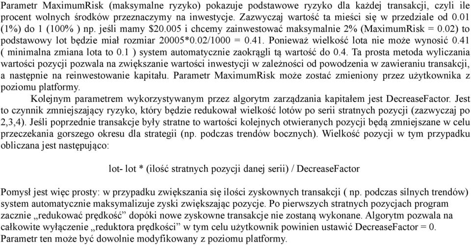 02/1000 = 0.41. Ponieważ wielkość lota nie może wynosić 0.41 ( minimalna zmiana lota to 0.1 ) system automatycznie zaokrągli tą wartość do 0.4. Ta prosta metoda wyliczania wartości pozycji pozwala na zwiększanie wartości inwestycji w zależności od powodzenia w zawieraniu transakcji, a następnie na reinwestowanie kapitału.