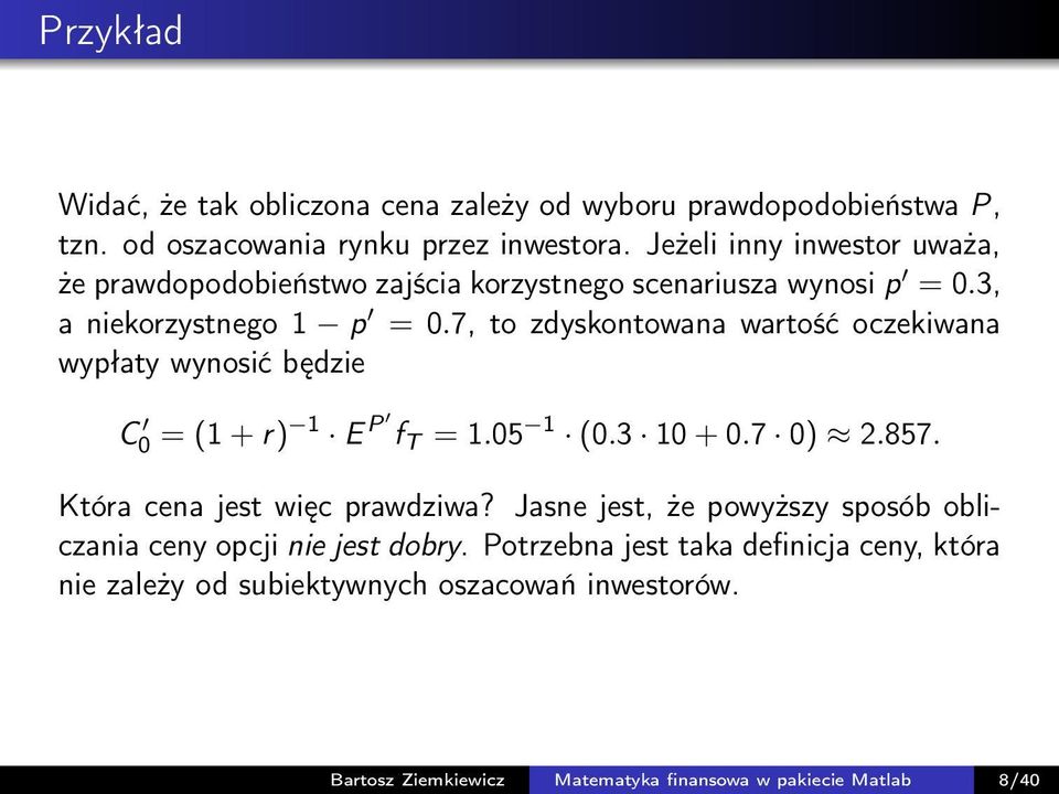 7, to zdyskontowana wartość oczekiwana wypłaty wynosić będzie C 0 = (1 + r) 1 E P f T = 1.05 1 (0.3 10 + 0.7 0) 2.857. Która cena jest więc prawdziwa?