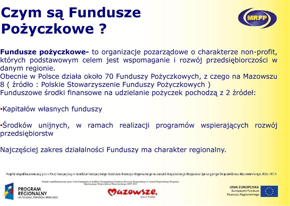 Obecnie w Polsce działa około 70 Funduszy Pożyczkowych, z czego na Mazowszu 8 ( źródło : Polskie Stowarzyszenie Funduszy Pożyczkowych ) Funduszowe środki finansowe na udzielanie pożyczek