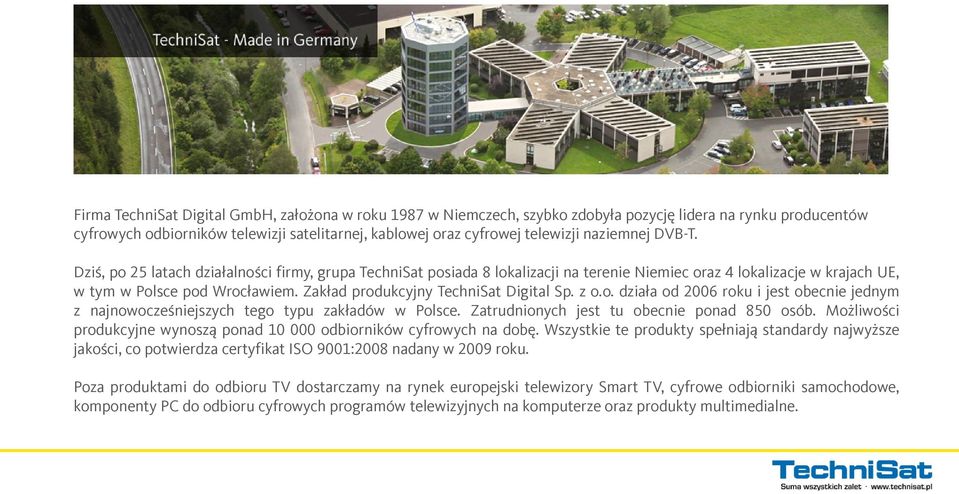 Zakład produkcyjny TechniSat Digital Sp. z o.o. działa od 2006 roku i jest obecnie jednym z najnowocześniejszych tego typu zakładów w Polsce. Zatrudnionych jest tu obecnie ponad 850 osób.