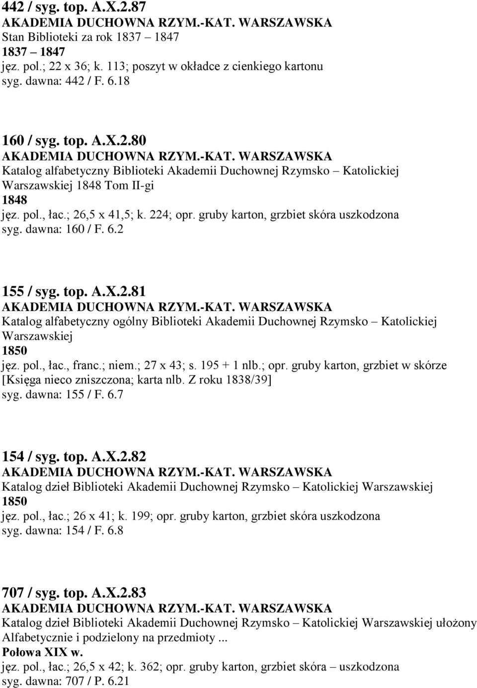 pol., łac., franc.; niem.; 27 x 43; s. 195 + 1 nlb.; opr. gruby karton, grzbiet w skórze [Księga nieco zniszczona; karta nlb. Z roku 1838/39] syg. dawna: 155 / F. 6.7 154 / syg. top. A.X.2.82 Katalog dzieł Biblioteki Akademii Duchownej Rzymsko Katolickiej Warszawskiej 1850 jęz.