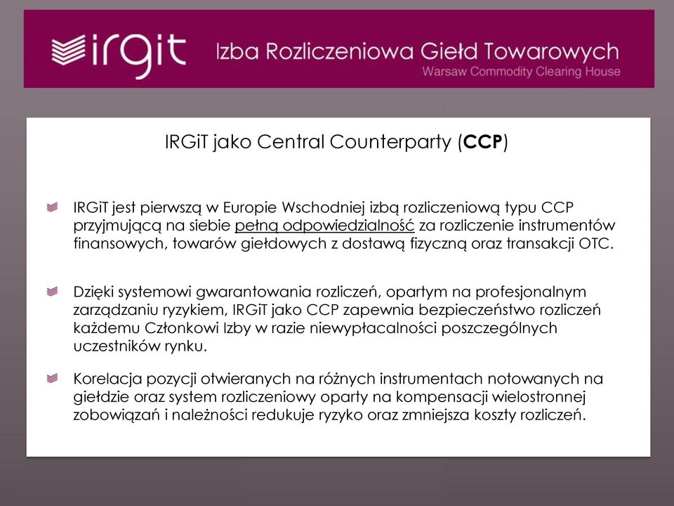 Dzięki systemowi gwarantowania rozliczeń, opartym na profesjonalnym zarządzaniu ryzykiem, IRGiT jako CCP zapewnia bezpieczeństwo rozliczeń każdemu Członkowi Izby w razie