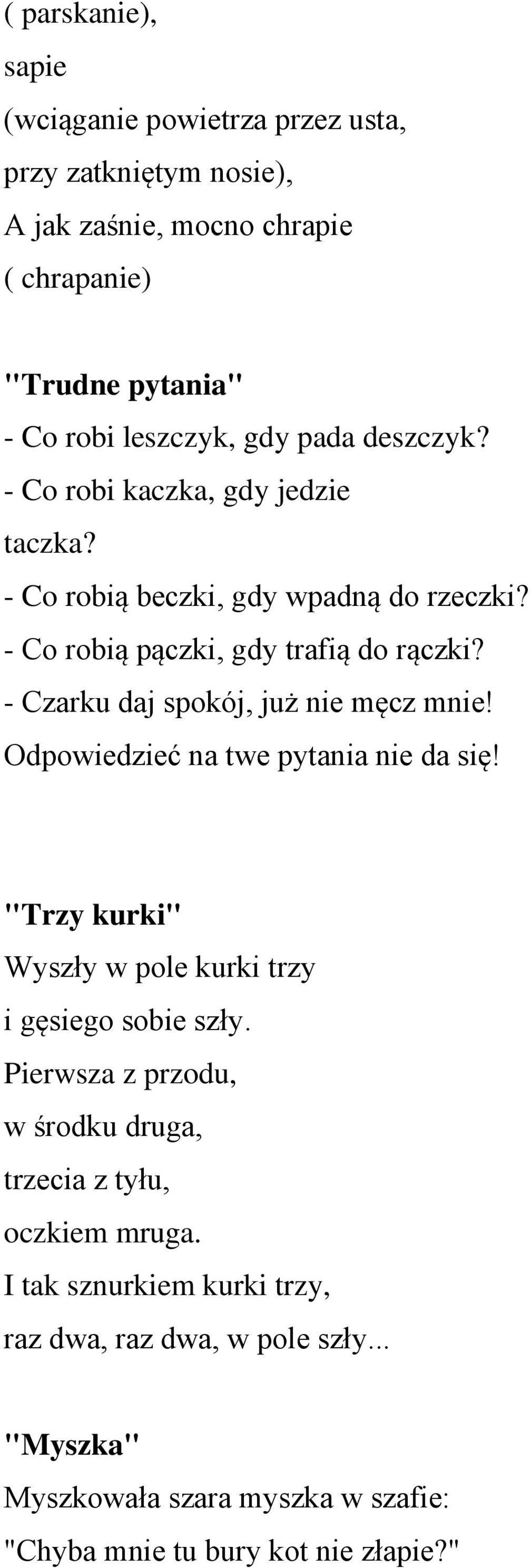 - Czarku daj spokój, już nie męcz mnie! Odpowiedzieć na twe pytania nie da się! "Trzy kurki" Wyszły w pole kurki trzy i gęsiego sobie szły.