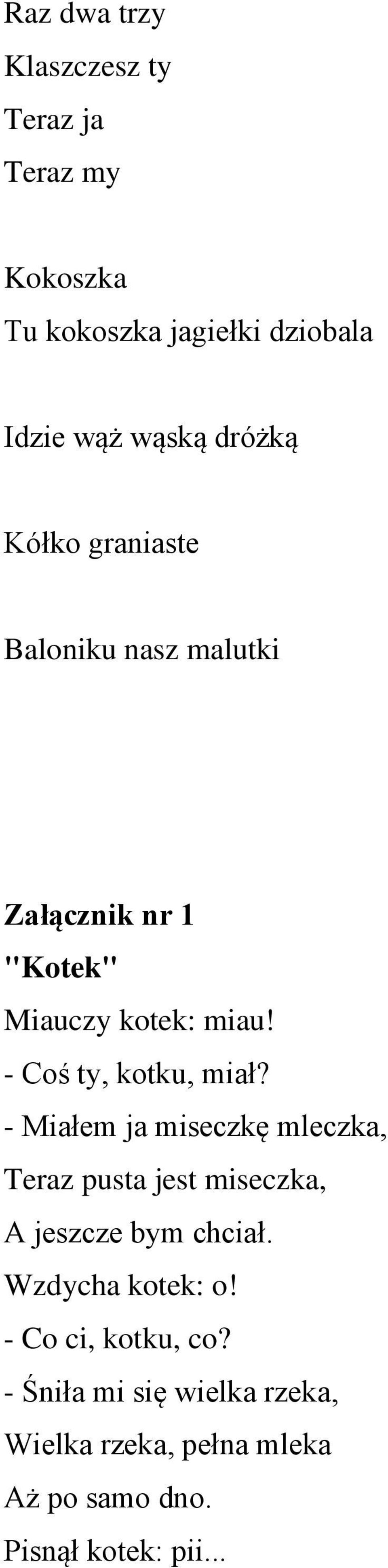 - Coś ty, kotku, miał? - Miałem ja miseczkę mleczka, Teraz pusta jest miseczka, A jeszcze bym chciał.