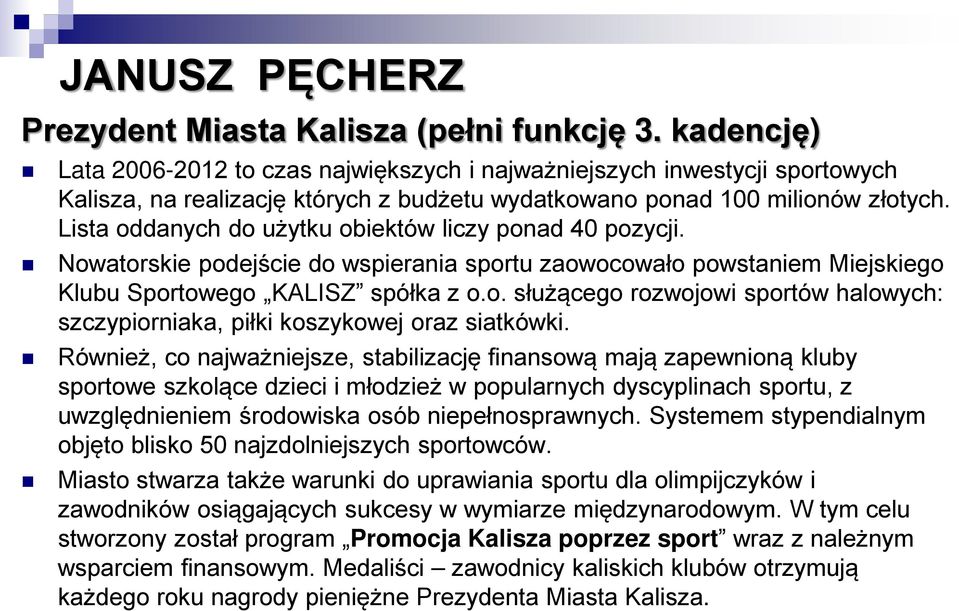 Lista oddanych do użytku obiektów liczy ponad 40 pozycji. Nowatorskie podejście do wspierania sportu zaowocowało powstaniem Miejskiego Klubu Sportowego KALISZ spółka z o.o. służącego rozwojowi sportów halowych: szczypiorniaka, piłki koszykowej oraz siatkówki.