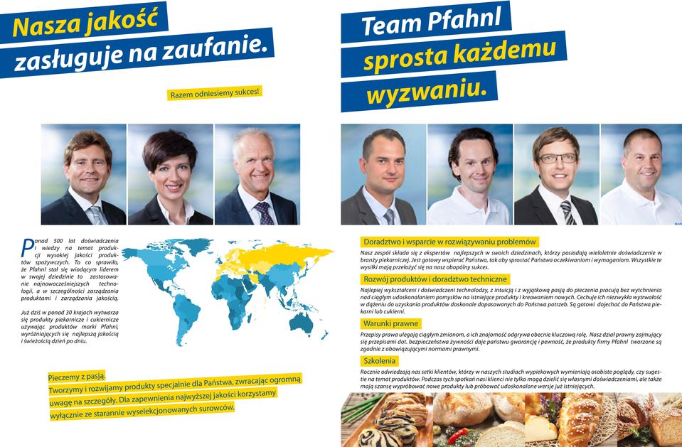 Już dziś w ponad 30 krajach wytwarza się produkty piekarnicze i cukiernicze używając produktów marki Pfahnl, wyróżniających się najlepszą jakością i świeżością dzień po dniu. Pieczemy z pasją.