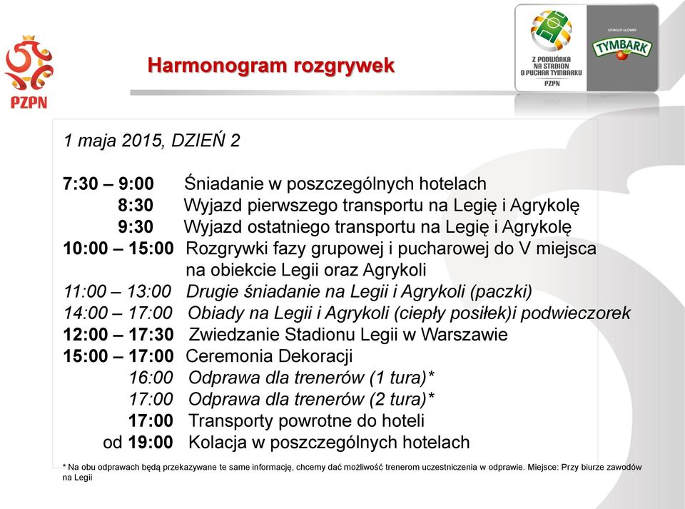 posiłek)i podwieczorek 12:00 17:30 Zwiedzanie Stadionu Legii w Warszawie 15:00 17:00 Ceremonia Dekoracji 16:00 Odprawa dla trenerów (1 tura)* 17:00 Odprawa dla trenerów (2 tura)* 17:00 Transporty