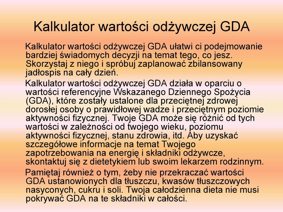 Kalkulator wartości odżywczej GDA działa w oparciu o wartości referencyjne Wskazanego Dziennego Spożycia (GDA), które zostały ustalone dla przeciętnej zdrowej dorosłej osoby o prawidłowej wadze i