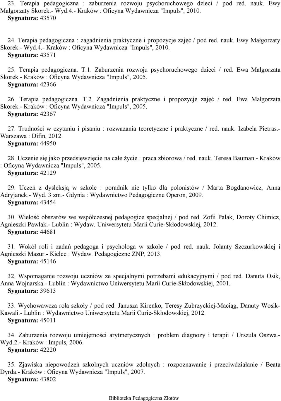 T.1. Zaburzenia rozwoju psychoruchowego dzieci / red. Ewa Małgorzata Skorek.- Kraków : Oficyna Wydawnicza "Impuls", 2005. Sygnatura: 42366 26. Terapia pedagogiczna. T.2. Zagadnienia praktyczne i propozycje zajęć / red.